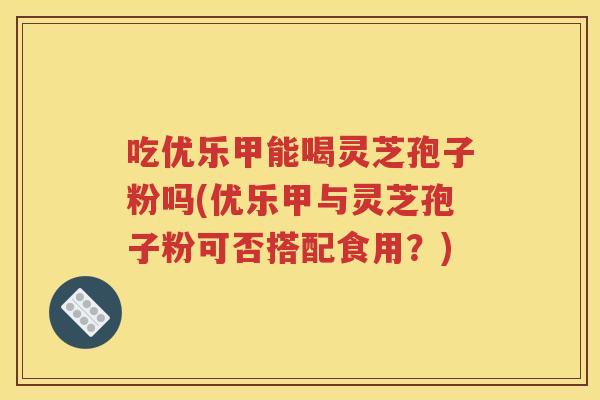 吃优乐甲能喝灵芝孢子粉吗(优乐甲与灵芝孢子粉可否搭配食用？)