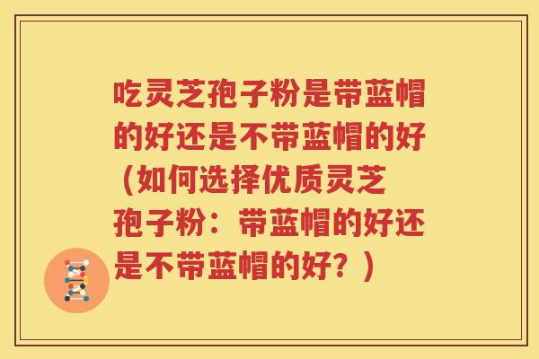 吃灵芝孢子粉是带蓝帽的好还是不带蓝帽的好 (如何选择优质灵芝孢子粉：带蓝帽的好还是不带蓝帽的好？)