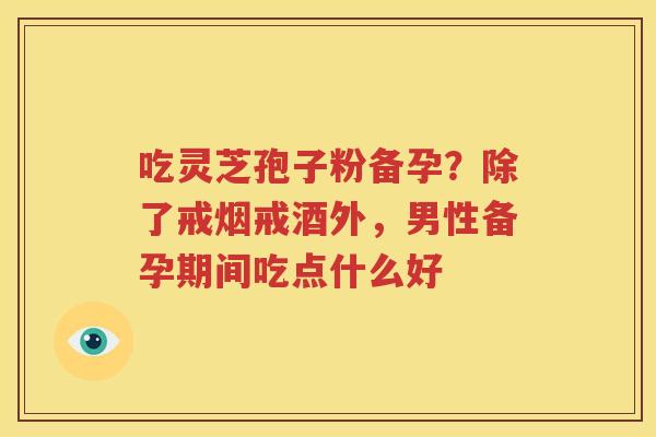 吃灵芝孢子粉备孕？除了戒烟戒酒外，男性备孕期间吃点什么好