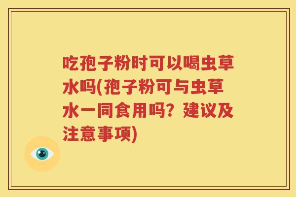 吃孢子粉时可以喝虫草水吗(孢子粉可与虫草水一同食用吗？建议及注意事项)
