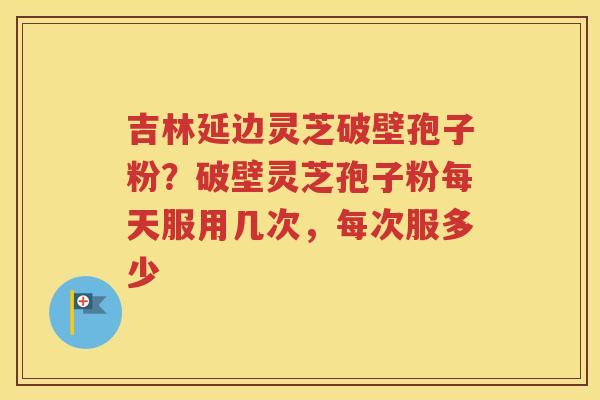 吉林延边灵芝破壁孢子粉？破壁灵芝孢子粉每天服用几次，每次服多少