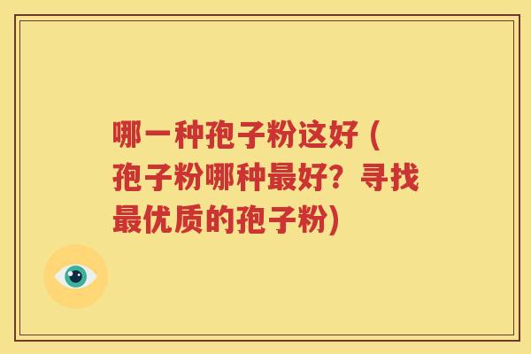 哪一种孢子粉这好 (孢子粉哪种最好？寻找最优质的孢子粉)