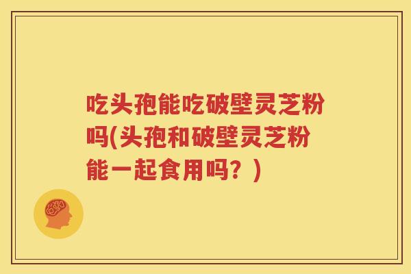 吃头孢能吃破壁灵芝粉吗(头孢和破壁灵芝粉能一起食用吗？)