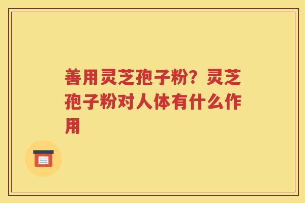 善用灵芝孢子粉？灵芝孢子粉对人体有什么作用