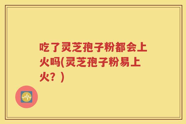 吃了灵芝孢子粉都会上火吗(灵芝孢子粉易上火？)