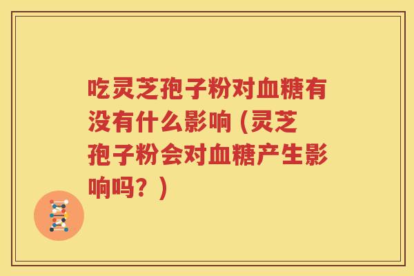 吃灵芝孢子粉对血糖有没有什么影响 (灵芝孢子粉会对血糖产生影响吗？)