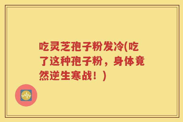 吃灵芝孢子粉发冷(吃了这种孢子粉，身体竟然逆生寒战！)