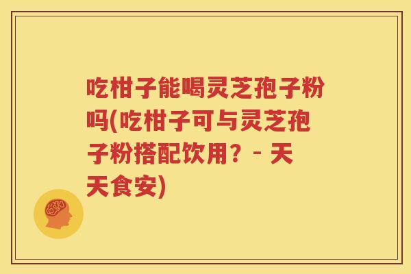 吃柑子能喝灵芝孢子粉吗(吃柑子可与灵芝孢子粉搭配饮用？- 天天食安)