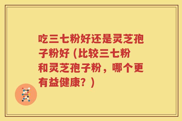 吃三七粉好还是灵芝孢子粉好 (比较三七粉和灵芝孢子粉，哪个更有益健康？)
