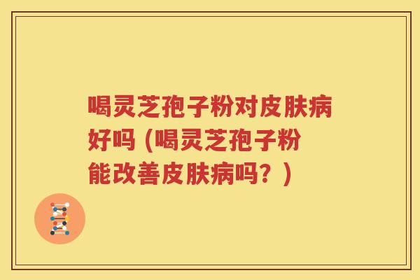 喝灵芝孢子粉对皮肤病好吗 (喝灵芝孢子粉能改善皮肤病吗？)