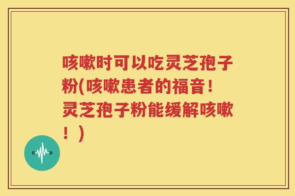咳嗽时可以吃灵芝孢子粉(咳嗽患者的福音！灵芝孢子粉能缓解咳嗽！)