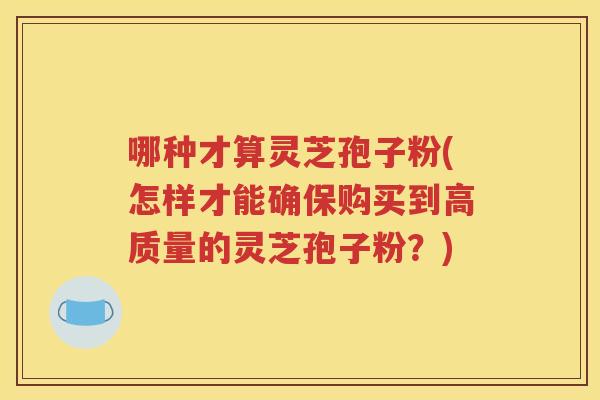 哪种才算灵芝孢子粉(怎样才能确保购买到高质量的灵芝孢子粉？)