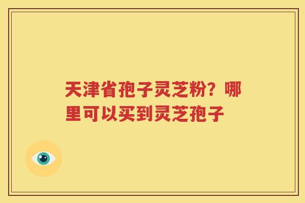 天津省孢子灵芝粉？哪里可以买到灵芝孢子