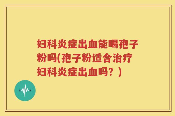 妇科炎症出血能喝孢子粉吗(孢子粉适合治疗妇科炎症出血吗？)