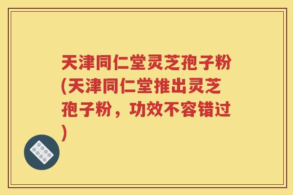 天津同仁堂灵芝孢子粉(天津同仁堂推出灵芝孢子粉，功效不容错过)