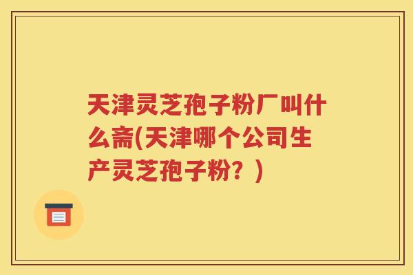 天津灵芝孢子粉厂叫什么斋(天津哪个公司生产灵芝孢子粉？)