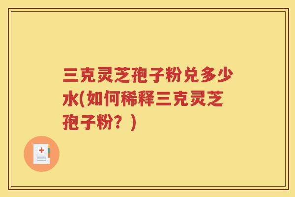 三克灵芝孢子粉兑多少水(如何稀释三克灵芝孢子粉？)
