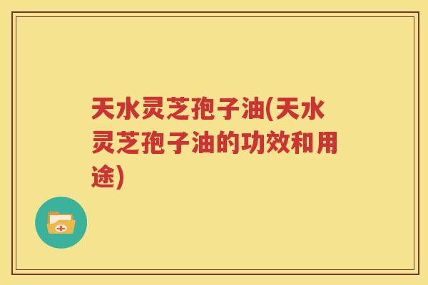 天水灵芝孢子油(天水灵芝孢子油的功效和用途)