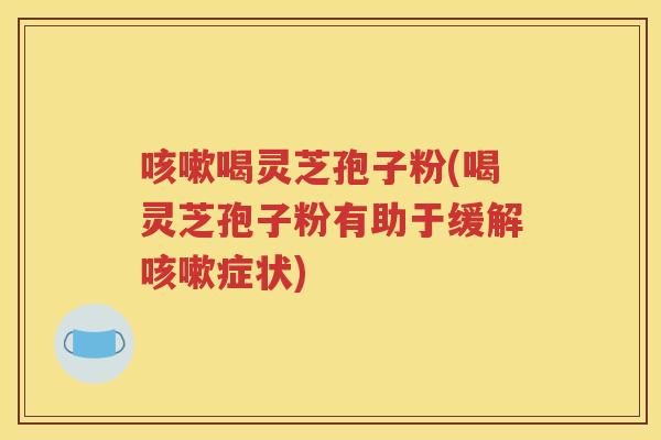 咳嗽喝灵芝孢子粉(喝灵芝孢子粉有助于缓解咳嗽症状)