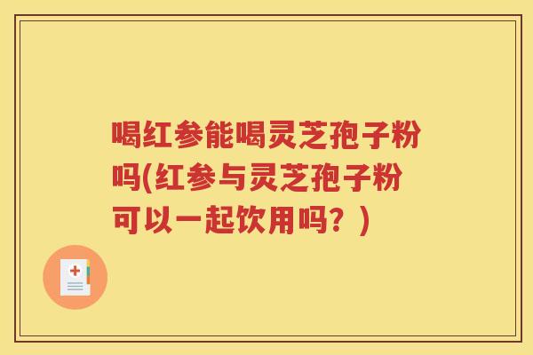 喝红参能喝灵芝孢子粉吗(红参与灵芝孢子粉可以一起饮用吗？)
