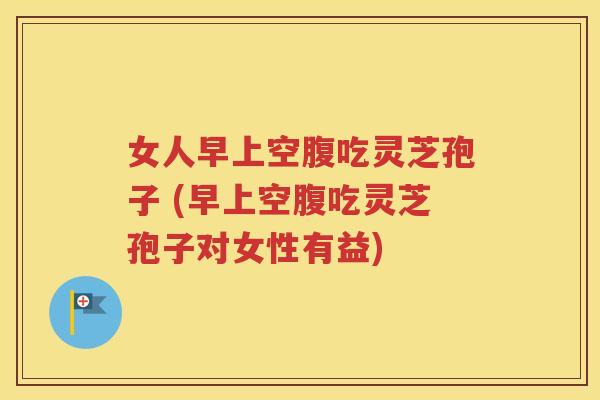 女人早上空腹吃灵芝孢子 (早上空腹吃灵芝孢子对女性有益)
