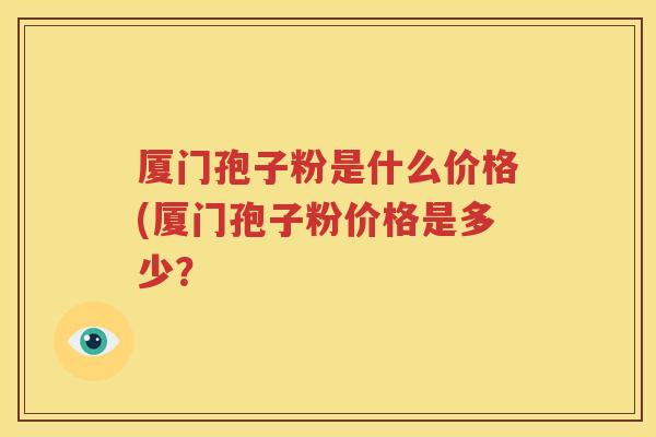 厦门孢子粉是什么价格(厦门孢子粉价格是多少？