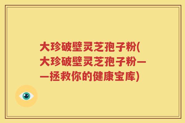 大珍破壁灵芝孢子粉(大珍破壁灵芝孢子粉——拯救你的健康宝库)