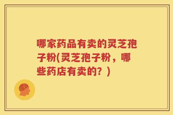 哪家药品有卖的灵芝孢子粉(灵芝孢子粉，哪些药店有卖的？)
