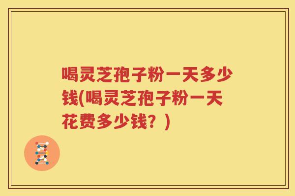 喝灵芝孢子粉一天多少钱(喝灵芝孢子粉一天花费多少钱？)