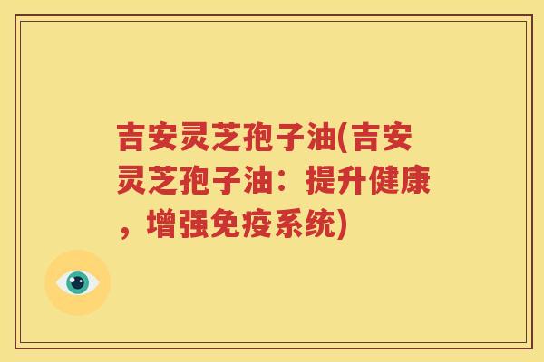 吉安灵芝孢子油(吉安灵芝孢子油：提升健康，增强免疫系统)