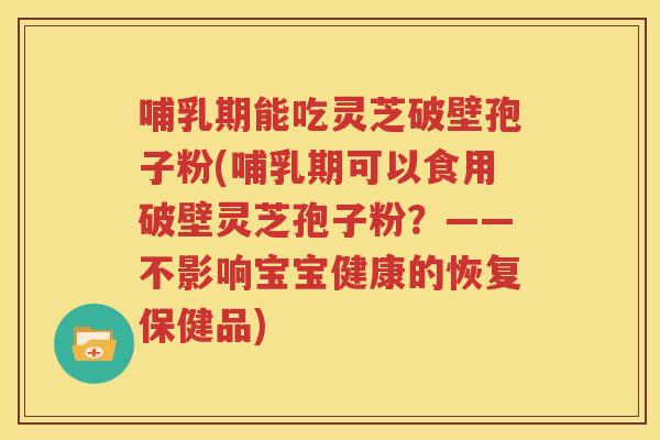 哺乳期能吃灵芝破壁孢子粉(哺乳期可以食用破壁灵芝孢子粉？——不影响宝宝健康的恢复保健品)