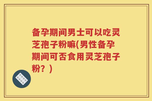 备孕期间男士可以吃灵芝孢子粉嘛(男性备孕期间可否食用灵芝孢子粉？)
