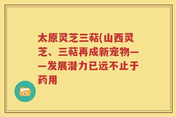 太原灵芝三萜(山西灵芝、三萜再成新宠物——发展潜力已远不止于药用