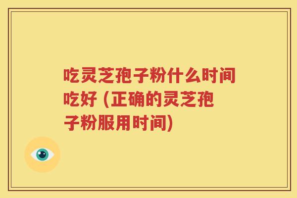 吃灵芝孢子粉什么时间吃好 (正确的灵芝孢子粉服用时间)