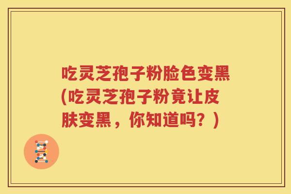 吃灵芝孢子粉脸色变黑(吃灵芝孢子粉竟让皮肤变黑，你知道吗？)