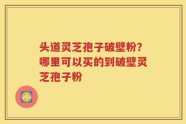 头道灵芝孢子破壁粉？哪里可以买的到破壁灵芝孢子粉