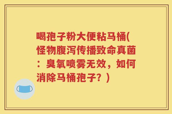 喝孢子粉大便粘马桶(怪物腹泻传播致命真菌：臭氧喷雾无效，如何消除马桶孢子？)