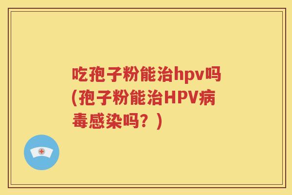 吃孢子粉能治hpv吗(孢子粉能治HPV病毒感染吗？)