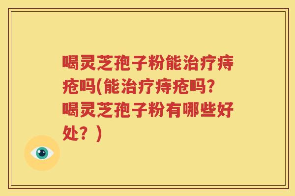 喝灵芝孢子粉能治疗痔疮吗(能治疗痔疮吗？喝灵芝孢子粉有哪些好处？)