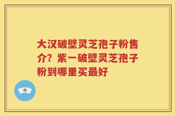 大汉破壁灵芝孢子粉售介？紫一破壁灵芝孢子粉到哪里买最好