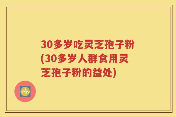 30多岁吃灵芝孢子粉(30多岁人群食用灵芝孢子粉的益处)