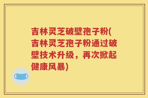 吉林灵芝破壁孢子粉(吉林灵芝孢子粉通过破壁技术升级，再次掀起健康风暴)