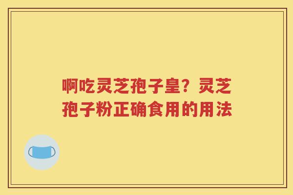 啊吃灵芝孢子皇？灵芝孢子粉正确食用的用法