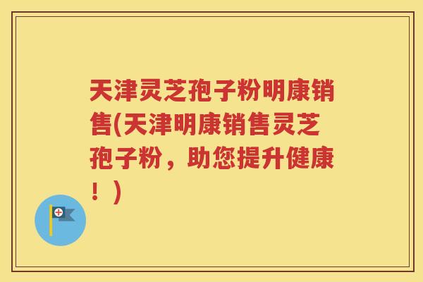 天津灵芝孢子粉明康销售(天津明康销售灵芝孢子粉，助您提升健康！)