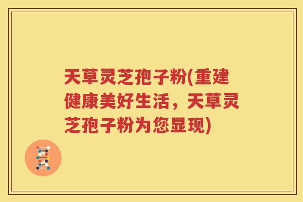 天草灵芝孢子粉(重建健康美好生活，天草灵芝孢子粉为您显现)