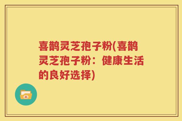 喜鹊灵芝孢子粉(喜鹊灵芝孢子粉：健康生活的良好选择)