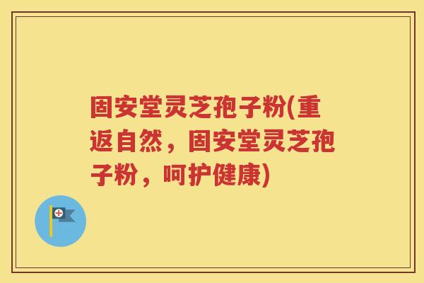 固安堂灵芝孢子粉(重返自然，固安堂灵芝孢子粉，呵护健康)