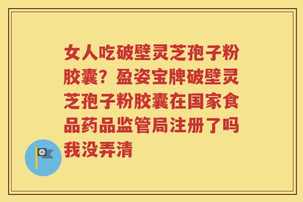 女人吃破壁灵芝孢子粉胶囊？盈姿宝牌破壁灵芝孢子粉胶囊在国家食品药品监管局注册了吗我没弄清