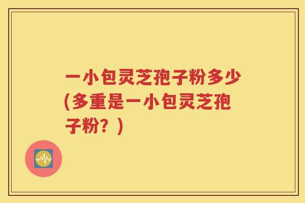 一小包灵芝孢子粉多少(多重是一小包灵芝孢子粉？)