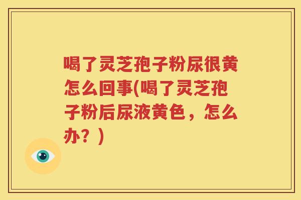 喝了灵芝孢子粉尿很黄怎么回事(喝了灵芝孢子粉后尿液黄色，怎么办？)